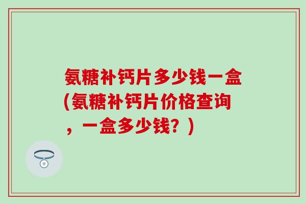 氨糖补钙片多少钱一盒(氨糖补钙片价格查询,一盒多少钱?)-第1张图片-氨糖科普网 氨糖补钙片多少钱一盒(氨糖补钙片价格查询,一盒多少钱?)-第1张图片-氨糖科普网