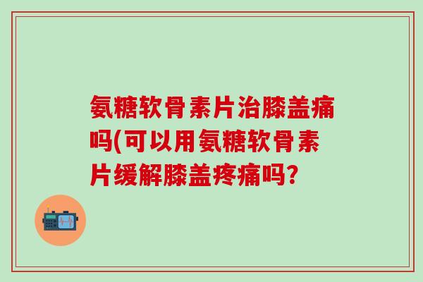 氨糖软骨素片治膝盖痛吗(可以用氨糖软骨素片缓解膝盖疼痛吗?-第1张图片-氨糖科普网 氨糖软骨素片治膝盖痛吗(可以用氨糖软骨素片缓解膝盖疼痛吗?-第1张图片-氨糖科普网