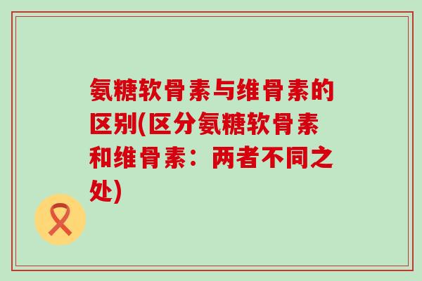 氨糖软骨素与维骨素的区别(区分氨糖软骨素和维骨素:两者不同之处)-第1张图片-氨糖科普网 氨糖软骨素与维骨素的区别(区分氨糖软骨素和维骨素:两者不同之处)-第1张图片-氨糖科普网