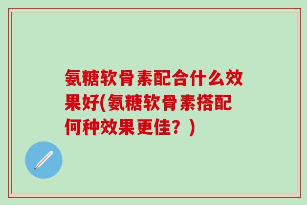 氨糖软骨素配合什么效果好(氨糖软骨素搭配何种效果更佳？)-第1张图片-氨糖科普网