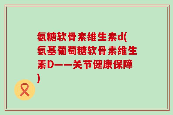 氨糖软骨素维生素d(氨基葡萄糖软骨素维生素D——关节健康保障)-第1张图片-氨糖科普网