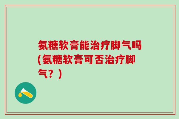 氨糖软膏能治疗脚气吗(氨糖软膏可否治疗脚气？)-第1张图片-氨糖科普网