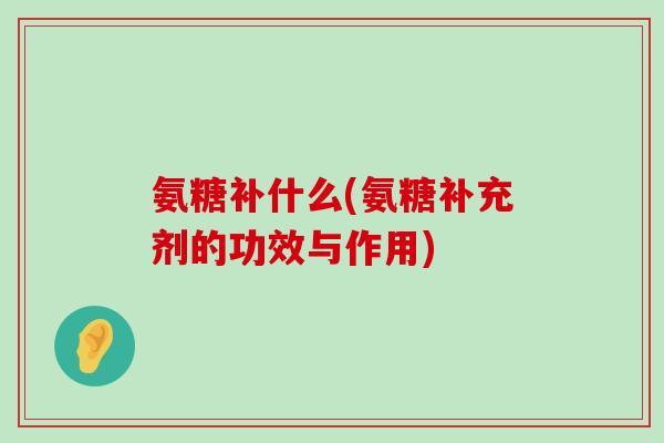 氨糖补什么(氨糖补充剂的功效与作用)-第1张图片-氨糖科普网