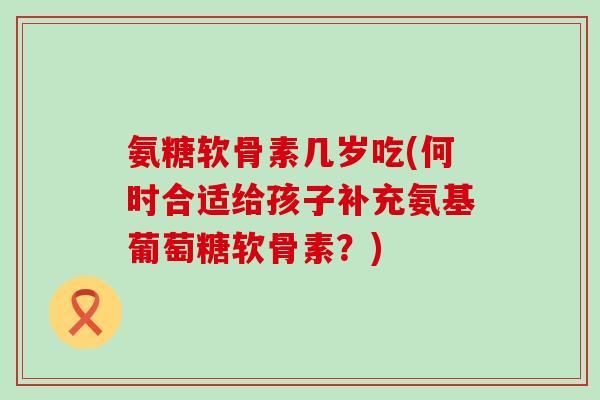 氨糖软骨素几岁吃(何时合适给孩子补充氨基葡萄糖软骨素？)-第1张图片-氨糖科普网