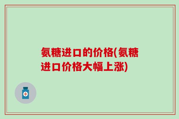 氨糖进口的价格(氨糖进口价格大幅上涨)-第1张图片-氨糖科普网 氨糖进口的价格(氨糖进口价格大幅上涨)-第1张图片-氨糖科普网
