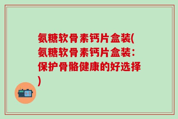氨糖软骨素钙片盒装(氨糖软骨素钙片盒装：保护骨骼健康的好选择)-第1张图片-氨糖科普网