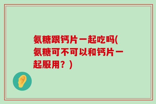 氨糖跟钙片一起吃吗(氨糖可不可以和钙片一起服用?)-第1张图片-氨糖科普网 氨糖跟钙片一起吃吗(氨糖可不可以和钙片一起服用?)-第1张图片-氨糖科普网