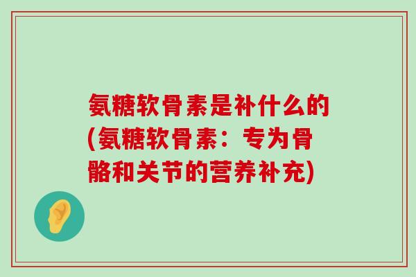 氨糖软骨素是补什么的(氨糖软骨素：专为骨骼和关节的营养补充)-第1张图片-氨糖科普网
