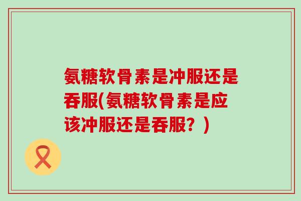 氨糖软骨素是冲服还是吞服(氨糖软骨素是应该冲服还是吞服?)-第1张图片-氨糖科普网 氨糖软骨素是冲服还是吞服(氨糖软骨素是应该冲服还是吞服?)-第1张图片-氨糖科普网