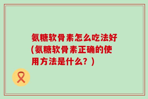 氨糖软骨素怎么吃法好(氨糖软骨素正确的使用方法是什么?)-第1张图片-氨糖科普网 氨糖软骨素怎么吃法好(氨糖软骨素正确的使用方法是什么?)-第1张图片-氨糖科普网