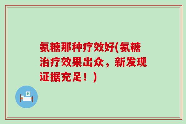 氨糖那种疗效好(氨糖治疗效果出众,新发现证据充足!)-第1张图片-氨糖科普网 氨糖那种疗效好(氨糖治疗效果出众,新发现证据充足!)-第1张图片-氨糖科普网