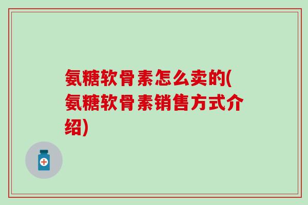氨糖软骨素怎么卖的(氨糖软骨素销售方式介绍)-第1张图片-氨糖科普网