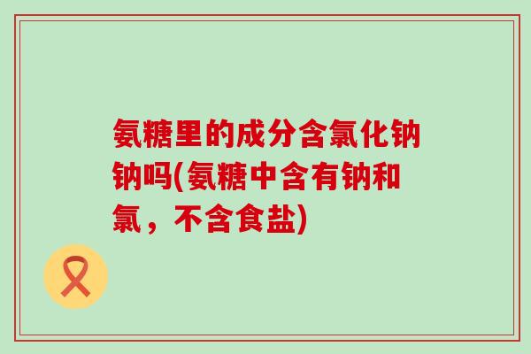 氨糖里的成分含氯化钠钠吗(氨糖中含有钠和氯，不含食盐)-第1张图片-氨糖科普网