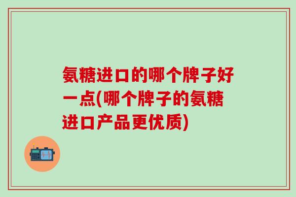 氨糖进口的哪个牌子好一点(哪个牌子的氨糖进口产品更优质)-第1张图片-氨糖科普网