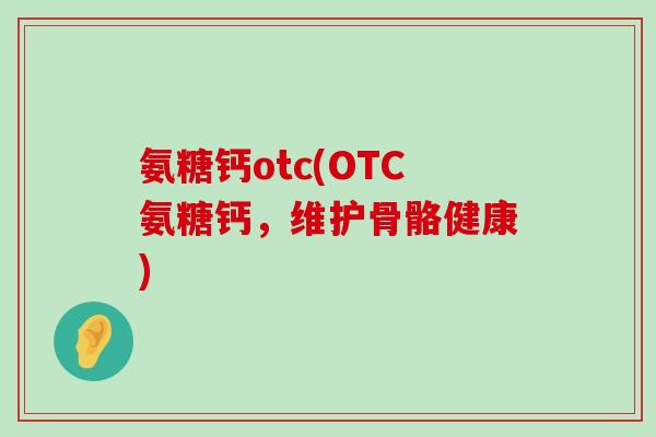氨糖钙otc(OTC氨糖钙，维护骨骼健康)-第1张图片-氨糖科普网