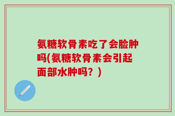 氨糖软骨素吃了会脸肿吗(氨糖软骨素会引起面部水肿吗?)-第1张图片-氨糖科普网 氨糖软骨素吃了会脸肿吗(氨糖软骨素会引起面部水肿吗?)-第1张图片-氨糖科普网