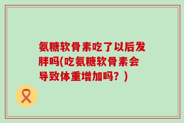 氨糖软骨素吃了以后发胖吗(吃氨糖软骨素会导致体重增加吗？)-第1张图片-氨糖科普网