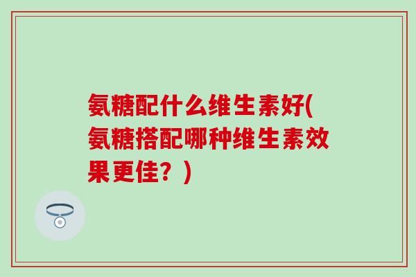 氨糖配什么维生素好(氨糖搭配哪种维生素效果更佳？)-第1张图片-氨糖科普网
