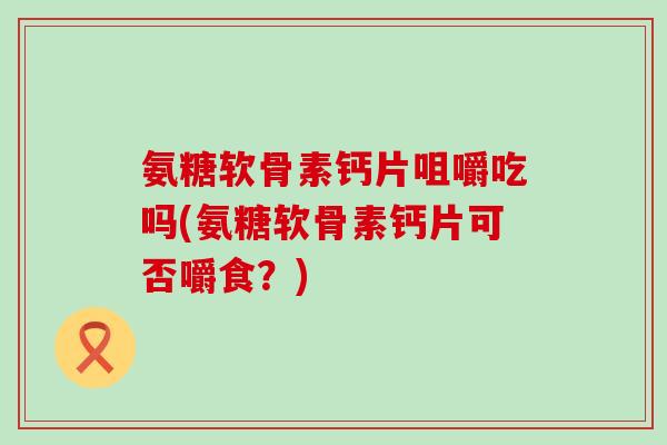 氨糖软骨素钙片咀嚼吃吗(氨糖软骨素钙片可否嚼食?)-第1张图片-氨糖科普网 氨糖软骨素钙片咀嚼吃吗(氨糖软骨素钙片可否嚼食?)-第1张图片-氨糖科普网
