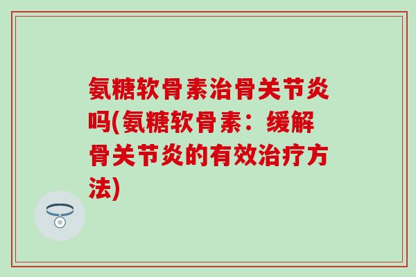 氨糖软骨素治骨关节炎吗(氨糖软骨素：缓解骨关节炎的有效治疗方法)-第1张图片-氨糖科普网