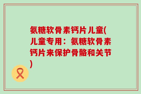 氨糖软骨素钙片儿童(儿童专用：氨糖软骨素钙片来保护骨骼和关节)-第1张图片-氨糖科普网