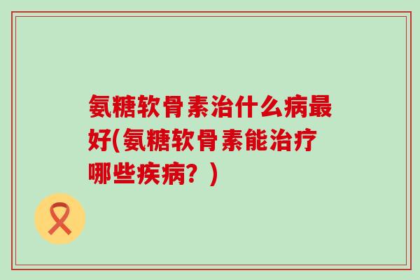 氨糖软骨素治什么病最好(氨糖软骨素能治疗哪些疾病?)-第1张图片-氨糖科普网 氨糖软骨素治什么病最好(氨糖软骨素能治疗哪些疾病?)-第1张图片-氨糖科普网