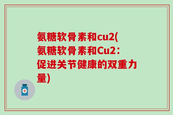 氨糖软骨素和cu2(氨糖软骨素和Cu2:促进关节健康的双重力量)-第1张图片-氨糖科普网 氨糖软骨素和cu2(氨糖软骨素和Cu2:促进关节健康的双重力量)-第1张图片-氨糖科普网