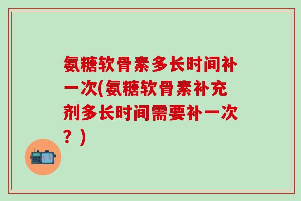 氨糖软骨素多长时间补一次(氨糖软骨素补充剂多长时间需要补一次？)-第1张图片-氨糖科普网