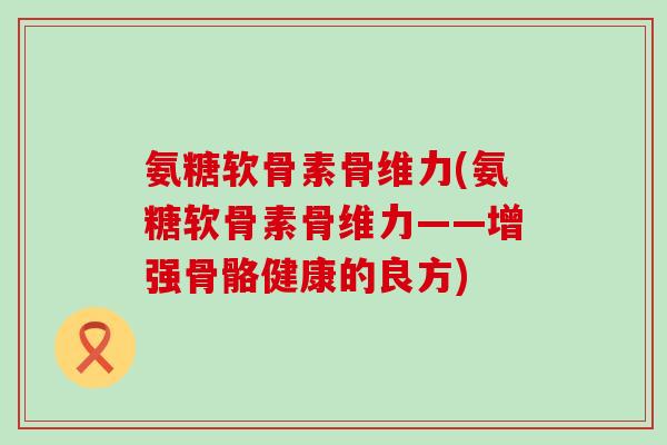 氨糖软骨素骨维力(氨糖软骨素骨维力——增强骨骼健康的良方)-第1张图片-氨糖科普网 氨糖软骨素骨维力(氨糖软骨素骨维力——增强骨骼健康的良方)-第1张图片-氨糖科普网