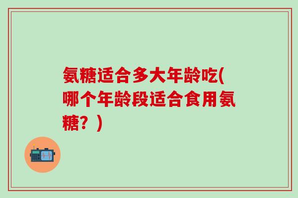 氨糖适合多大年龄吃(哪个年龄段适合食用氨糖？)-第1张图片-氨糖科普网