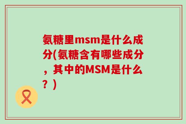 氨糖里msm是什么成分(氨糖含有哪些成分，其中的MSM是什么？)-第1张图片-氨糖科普网