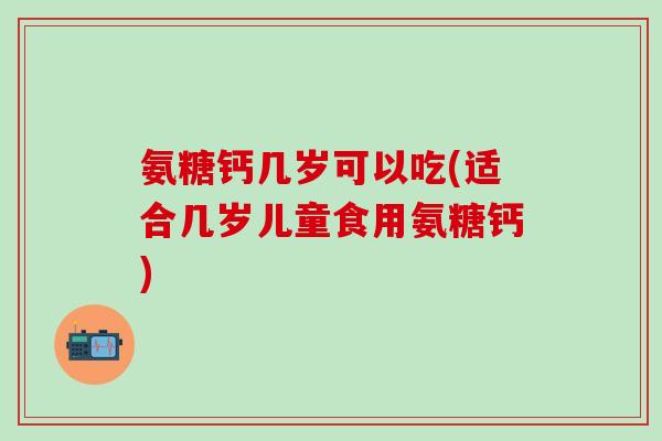 氨糖钙几岁可以吃(适合几岁儿童食用氨糖钙)-第1张图片-氨糖科普网 氨糖钙几岁可以吃(适合几岁儿童食用氨糖钙)-第1张图片-氨糖科普网