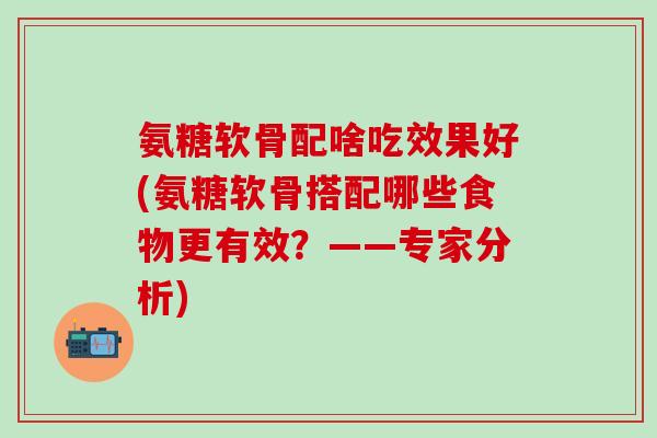 氨糖软骨配啥吃效果好(氨糖软骨搭配哪些食物更有效?——专家分析)-第1张图片-氨糖科普网 氨糖软骨配啥吃效果好(氨糖软骨搭配哪些食物更有效?——专家分析)-第1张图片-氨糖科普网