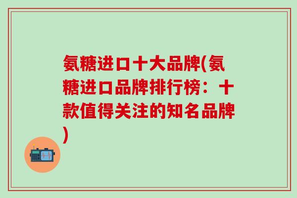 氨糖进口十大品牌(氨糖进口品牌排行榜:十款值得关注的知名品牌)-第1张图片-氨糖科普网 氨糖进口十大品牌(氨糖进口品牌排行榜:十款值得关注的知名品牌)-第1张图片-氨糖科普网