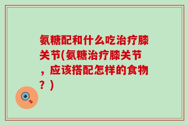 氨糖配和什么吃治疗膝关节(氨糖治疗膝关节，应该搭配怎样的食物？)-第1张图片-氨糖科普网