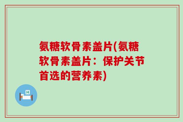 氨糖软骨素盖片(氨糖软骨素盖片：保护关节首选的营养素)-第1张图片-氨糖科普网