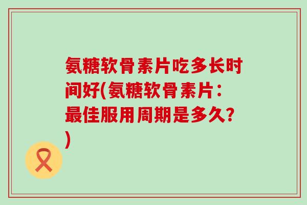 氨糖软骨素片吃多长时间好(氨糖软骨素片:最佳服用周期是多久?)-第1张图片-氨糖科普网 氨糖软骨素片吃多长时间好(氨糖软骨素片:最佳服用周期是多久?)-第1张图片-氨糖科普网