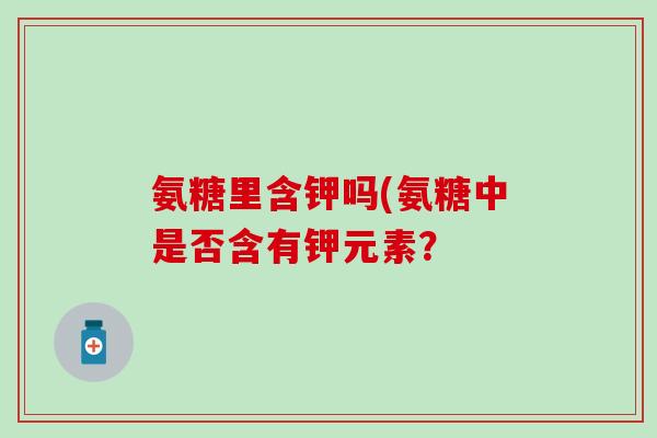 氨糖里含钾吗(氨糖中是否含有钾元素?-第1张图片-氨糖科普网 氨糖里含钾吗(氨糖中是否含有钾元素?-第1张图片-氨糖科普网