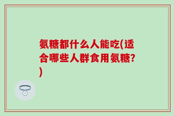 氨糖都什么人能吃(适合哪些人群食用氨糖?)-第1张图片-氨糖科普网 氨糖都什么人能吃(适合哪些人群食用氨糖?)-第1张图片-氨糖科普网