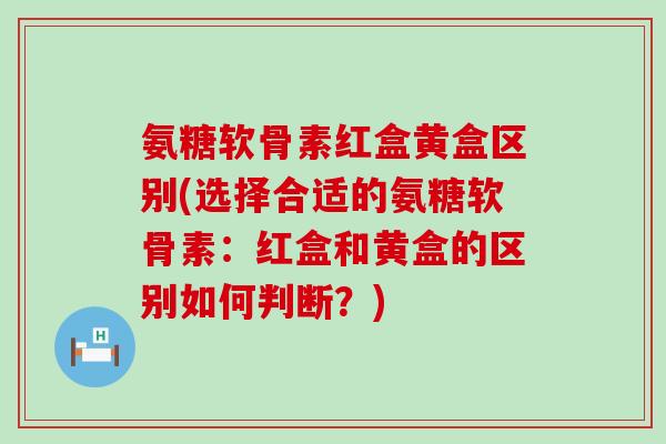 氨糖软骨素红盒黄盒区别(选择合适的氨糖软骨素:红盒和黄盒的区别如何判断?)-第1张图片-氨糖科普网 氨糖软骨素红盒黄盒区别(选择合适的氨糖软骨素:红盒和黄盒的区别如何判断?)-第1张图片-氨糖科普网