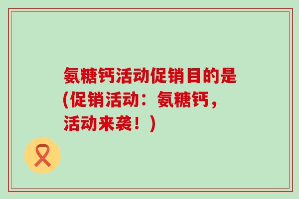氨糖钙活动促销目的是(促销活动:氨糖钙,活动来袭!)-第1张图片-氨糖科普网 氨糖钙活动促销目的是(促销活动:氨糖钙,活动来袭!)-第1张图片-氨糖科普网