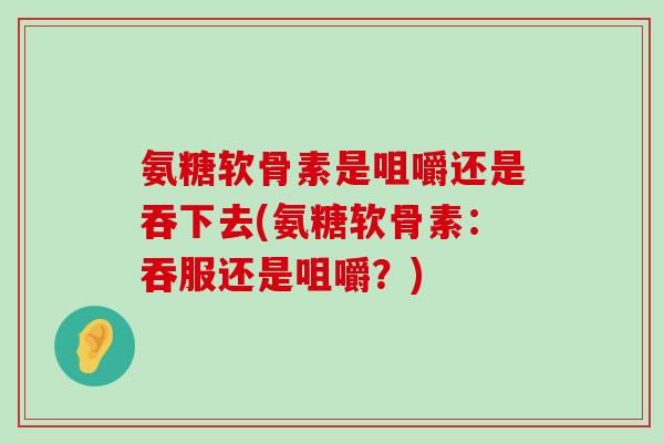 氨糖软骨素是咀嚼还是吞下去(氨糖软骨素:吞服还是咀嚼?)-第1张图片-氨糖科普网 氨糖软骨素是咀嚼还是吞下去(氨糖软骨素:吞服还是咀嚼?)-第1张图片-氨糖科普网