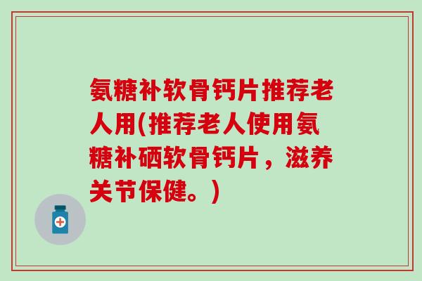 氨糖补软骨钙片推荐老人用(推荐老人使用氨糖补硒软骨钙片,滋养关节保健。)-第1张图片-氨糖科普网 氨糖补软骨钙片推荐老人用(推荐老人使用氨糖补硒软骨钙片,滋养关节保健。)-第1张图片-氨糖科普网