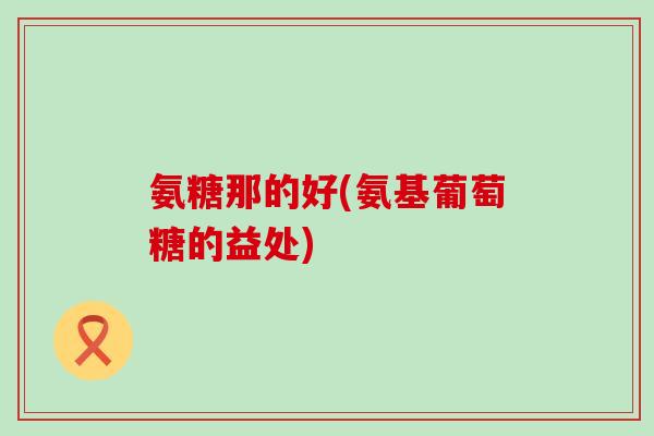 氨糖那的好(氨基葡萄糖的益处)-第1张图片-氨糖科普网 氨糖那的好(氨基葡萄糖的益处)-第1张图片-氨糖科普网