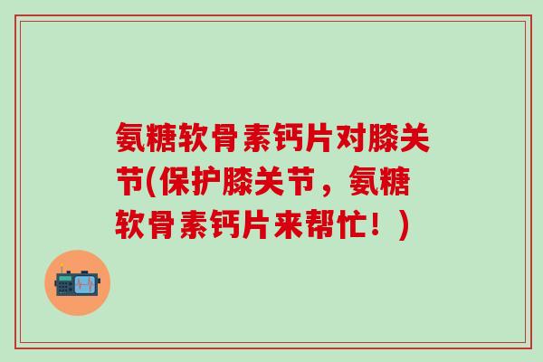 氨糖软骨素钙片对膝关节(保护膝关节,氨糖软骨素钙片来帮忙!)-第1张图片-氨糖科普网 氨糖软骨素钙片对膝关节(保护膝关节,氨糖软骨素钙片来帮忙!)-第1张图片-氨糖科普网