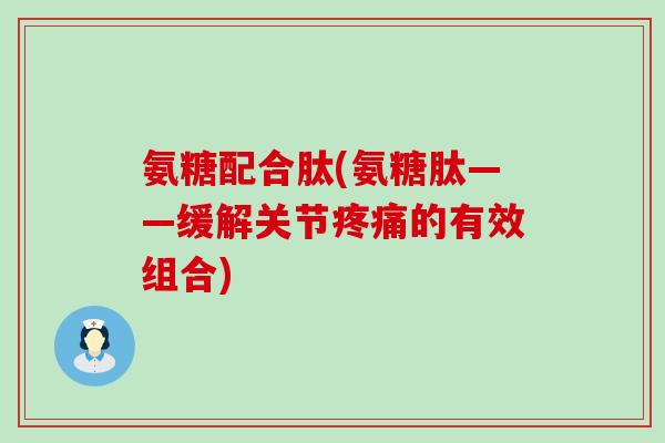氨糖配合肽(氨糖肽——缓解关节疼痛的有效组合)-第1张图片-氨糖科普网 氨糖配合肽(氨糖肽——缓解关节疼痛的有效组合)-第1张图片-氨糖科普网