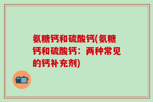 氨糖钙和硫酸钙(氨糖钙和硫酸钙:两种常见的钙补充剂)-第1张图片-氨糖科普网 氨糖钙和硫酸钙(氨糖钙和硫酸钙:两种常见的钙补充剂)-第1张图片-氨糖科普网