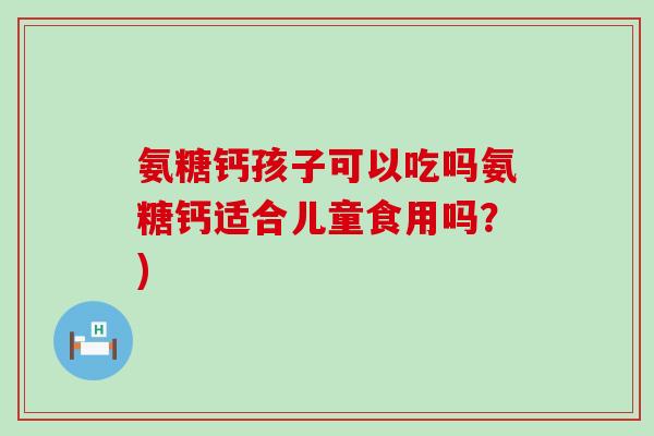 氨糖钙孩子可以吃吗氨糖钙适合儿童食用吗?)-第1张图片-氨糖科普网 氨糖钙孩子可以吃吗氨糖钙适合儿童食用吗?)-第1张图片-氨糖科普网