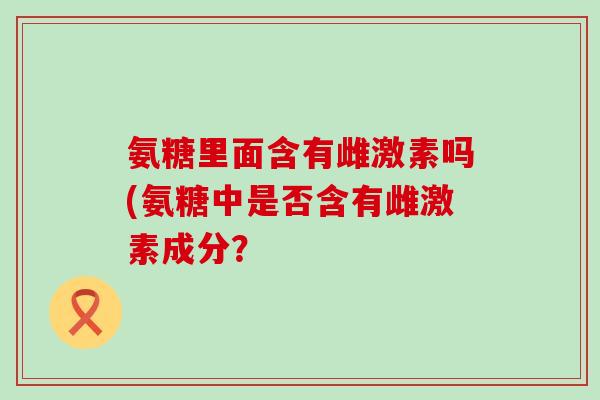 氨糖里面含有雌激素吗(氨糖中是否含有雌激素成分?-第1张图片-氨糖科普网 氨糖里面含有雌激素吗(氨糖中是否含有雌激素成分?-第1张图片-氨糖科普网