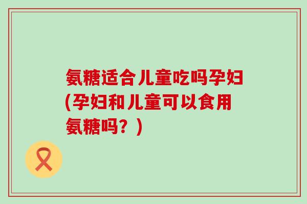 氨糖适合儿童吃吗孕妇(孕妇和儿童可以食用氨糖吗？)-第1张图片-氨糖科普网